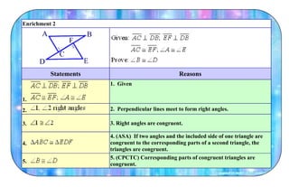 Enrichment 2
Statements Reasons
1.
1. Given
2. 2. Perpendicular lines meet to form right angles.
3. 3. Right angles are congruent.
4.
4. (ASA) If two angles and the included side of one triangle are
congruent to the corresponding parts of a second triangle, the
triangles are congruent.
5.
5. (CPCTC) Corresponding parts of congruent triangles are
congruent.
 