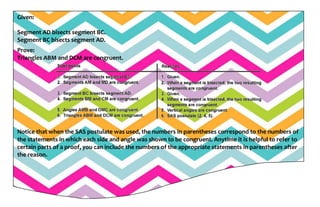 Given:
Segment AD bisects segment BC.
Segment BC bisects segment AD.
Prove:
Triangles ABM and DCM are congruent.
Notice that when the SAS postulate was used, the numbers in parentheses correspond to the numbers of
the statements in which each side and angle was shown to be congruent. Anytime it is helpful to refer to
certain parts of a proof, you can include the numbers of the appropriate statements in parentheses after
the reason.
 