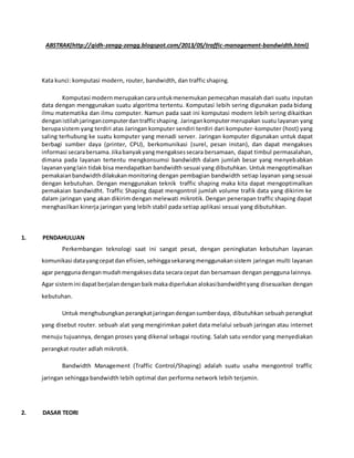 ABSTRAK(http://qidh-zengg-zengg.blogspot.com/2013/05/traffic-management-bandwidth.html)
Kata kunci: komputasi modern, router, bandwidth, dan traffic shaping.
Komputasi modernmerupakancarauntukmenemukanpemecahan masalah dari suatu inputan
data dengan menggunakan suatu algoritma tertentu. Komputasi lebih sering digunakan pada bidang
ilmu matematika dan ilmu computer. Namun pada saat ini komputasi modern lebih sering dikaitkan
denganistilahjaringancomputerdantrafficshaping. Jaringankomputermerupakan suatu layanan yang
berupasistem yang terdiri atas Jaringan komputer sendiri terdiri dari komputer-komputer (host) yang
saling terhubung ke suatu komputer yang menadi server. Jaringan komputer digunakan untuk dapat
berbagi sumber daya (printer, CPU), berkomunikasi (surel, pesan instan), dan dapat mengakses
informasi secarabersama.Jikabanyakyangmengaksessecara bersamaan, dapat timbul permasalahan,
dimana pada layanan tertentu mengkonsumsi bandwidth dalam jumlah besar yang menyebabkan
layananyanglain tidak bisa mendapatkan bandwidth sesuai yang dibutuhkan. Untuk mengoptimalkan
pemakaianbandwidthdilakukanmonitoring dengan pembagian bandwidth setiap layanan yang sesuai
dengan kebutuhan. Dengan menggunakan teknik traffic shaping maka kita dapat mengoptimalkan
pemakaian bandwidht. Traffic Shaping dapat mengontrol jumlah volume trafik data yang dikirim ke
dalam jaringan yang akan dikirim dengan melewati mikrotik. Dengan penerapan traffic shaping dapat
menghasilkan kinerja jaringan yang lebih stabil pada setiap aplikasi sesuai yang dibutuhkan.
1. PENDAHULUAN
Perkembangan teknologi saat ini sangat pesat, dengan peningkatan kebutuhan layanan
komunikasi datayangcepatdan efisien,sehinggasekarangmenggunakansistem jaringan multi layanan
agar penggunadenganmudahmengaksesdata secara cepat dan bersamaan dengan pengguna lainnya.
Agar sistemini dapatberjalandenganbaikmakadiperlukanalokasibandwidhtyang disesuaikan dengan
kebutuhan.
Untuk menghubungkanperangkatjaringan dengansumberdaya, dibutuhkan sebuah perangkat
yang disebut router. sebuah alat yang mengirimkan paket data melalui sebuah jaringan atau internet
menuju tujuannya, dengan proses yang dikenal sebagai routing. Salah satu vendor yang menyediakan
perangkat router adlah mikrotik.
Bandwidth Management (Traffic Control/Shaping) adalah suatu usaha mengontrol traffic
jaringan sehingga bandwidth lebih optimal dan performa network lebih terjamin.
2. DASAR TEORI
 
