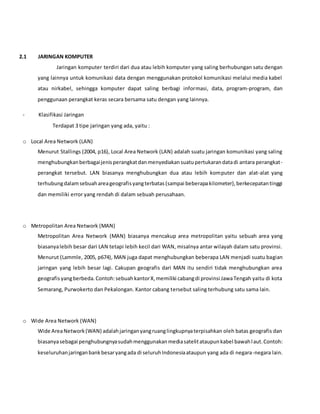 2.1 JARINGAN KOMPUTER
Jaringan komputer terdiri dari dua atau lebih komputer yang saling berhubungan satu dengan
yang lainnya untuk komunikasi data dengan menggunakan protokol komunikasi melalui media kabel
atau nirkabel, sehingga komputer dapat saling berbagi informasi, data, program-program, dan
penggunaan perangkat keras secara bersama satu dengan yang lainnya.
- Klasifikasi Jaringan
Terdapat 3 tipe jaringan yang ada, yaitu :
o Local Area Network (LAN)
Menurut Stallings (2004, p16), Local Area Network (LAN) adalah suatu jaringan komunikasi yang saling
menghubungkanberbagaijenisperangkatdanmenyediakansuatupertukarandatadi antara perangkat-
perangkat tersebut. LAN biasanya menghubungkan dua atau lebih komputer dan alat-alat yang
terhubungdalamsebuahareageografisyangterbatas(sampai beberapakilometer),berkecepatantinggi
dan memiliki error yang rendah di dalam sebuah perusahaan.
o Metropolitan Area Network (MAN)
Metropolitan Area Network (MAN) biasanya mencakup area metropolitan yaitu sebuah area yang
biasanyalebih besar dari LAN tetapi lebih kecil dari WAN, misalnya antar wilayah dalam satu provinsi.
Menurut (Lammle, 2005, p674), MAN juga dapat menghubungkan beberapa LAN menjadi suatu bagian
jaringan yang lebih besar lagi. Cakupan geografis dari MAN itu sendiri tidak menghubungkan area
geografisyangberbeda.Contoh:sebuahkantorX,memiliki cabangdi provinsi JawaTengah yaitu di kota
Semarang, Purwokerto dan Pekalongan. Kantor cabang tersebut saling terhubung satu sama lain.
o Wide Area Network (WAN)
Wide AreaNetwork(WAN) adalahjaringanyangruanglingkupnyaterpisahkan oleh batas geografis dan
biasanyasebagai penghubungnyasudahmenggunakanmediasatelitataupunkabel bawahlaut.Contoh:
keseluruhanjaringanbankbesaryangada di seluruhIndonesiaataupun yang ada di negara-negara lain.
 