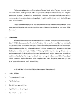 Trafficshaping digunakanuntukmengatur traffic yang keluar ke interface agar alirannya sesuai
dengan kecepatan dari target interface dan menjamin bahwa traffic memberitahukan ulang kebijakan
yang dibuatuntuknya.Olehkarenaitu,pengalamatan trafficpadaumumnyayangdapatdibentukuntuk
memenuhi permintaan downstream, sehingga dapat mengeliminasi bottleneck dalam topologi dengan
data-rate mismatches.
Trafficshaping mencegahpacketloss,denganmenggunakan FrameRelaynetwork karena switch
tidakdapat menunjukkanpaketmanayangmendahuluinya.Olehkarenaitupacketdi dropketikaterjadi
kemacetan.
2.5 BANDWIDTH
Bandwidth merupakan salah satu parameter kinerja jaringan komputer selain delay dan jitter.
Bandwidth (disebut juga data transfer atau trafik) adalah data yang keluar-masuk (upload-download),
atau luas atau lebar cakupan frekuensi yang digunakan oleh sinyal dalam medium transmisi cakupan
frekuensi yangdigunakanolehsinyal dalammedium transmisi. Di dalam sistem jaringan komputer dan
berbagai jenis digital lainnya, definisi bandwidth sering kali direferensikan sebagai bits per sekon,
contohnya, jaringan (network). Definisi ini didasarkan pada hukum Hartley, suatu chanel capacity fisik
dari komunikasi berkorelasi dengan bandwidth dalam konsep Hertz, beberapa di definisikan sebagai
analog bandwidth. Bandwidth adalah istilah yang digunakan untuk menunjukkan besaran data yang
telah ditransfer keluar dari quota space hosting.
Beberapafaktoryangmenentukanbandwidthdanthroughputadalah:
a. Piranti jaringan
b. Tipe data yang ditransfer
c. Topologi jaringan
d. Banyaknyapenggunajaringan
e. Spesifikasi komputerclient/user
f. Spesifikasi komputerserver
 