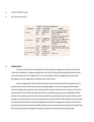 g. Induksi listrikdancuaca
h. dan alasan-alasanlain.
3. PEMBAHASAN
Untuk penerapantrafficshapingdalamkomputerdapatmenggunakansoftware seperti Cfos
Trafficdan NetBalancer.DenganmenggunakancFostrafficshapingmengurangiketerlambatanpada
saat transferdata dan memungkinkanuseruntukmenjelajahi internethinggatigakali lebihcepat.
Sehinggauserbisamenggunakanbandwidthpenuhdari koneksi.
Selainmenggunakansoftware dapatdilakukandenganmikrotikRouterOSyangberbasislinux
yang didesainuntukmemberikankenyamananbagi pengguna.Untukmemanagementbandwidth,
mikrotikmenggunakanalgoritmaTokenBucket(HTB).Setelahinstalasi mikrotik,lakukancekinterface
yang terdeteksiolehmikrotikdandsettingIPaddress,konfigurasigateway,dansettingDNS.Setelah
berhasil makasudahdapatmelakukanalokasi bandwidthyangdisediakanolehwinbox.Alokasi sendiri
terbagi menjadi duayaitusimple queue denganbesarnyabandwidthbersifatfixeddanqueue tree yang
membawahi beberapakelas.Denganpengalokasianbandwidthmenggunakanmikrotiknilai maksimal
uploaddandownloadmelebihibandwidthyangditentukan,karenaadanyapeminjamanbandwidthdari
klienyangtidaterpakai.Sedangkankecepatanuploaddandownloadcenderunglebihstabil.
 