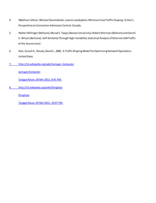 4. Matthias Falkner,Michael Devetsikiotis,IoannisLambadaris.MinimumCostTrafficShaping:A User’s
PerspectiveonConnectionAdmissionControl.Canada.
5. WalterWillinger(Bellcore),MuradS. Taqqu(BostonUniversity),RobertSherman(Bellcore) andDaniel
V.Wilson(Bellcore).Self-SimilarityThroughHigh-Variability:Statistical Analysisof EthernetLAN Traffic
at the Source Level.
6. Nair,SureshK.,Novak,DavidC.,2006. A TrafficShapingModel forOptimizingNetworkOperations.
UnitedState.
7. http://id.wikipedia.org/wiki/Jaringan_komputer
JaringanKomputer
Tanggal Akses:28 Mei 2013, 8:45 PM.
8. http://id.wikipedia.org/wiki/Penghala
Penghala
Tanggal Akses:29 Mei 2012, 19:07 PM.
 