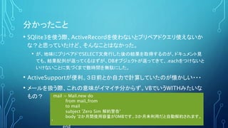 分かったこと
• SQlite3を使う際、ActiveRecordを使わないとプリペアドクエリ使えないか
な？と思っていたけど、そんなことはなかった。
• が、地味にプリペアドでSELECT文発行した後の結果を取得するのが、ドキュメント見
ても、結果配列が返ってくるはずが、DBオブジェクトが返ってきて、.eachをつけないと
いけないことに気づくまで数時間を無駄にした。
• ActiveSupportが便利。３日前とか自力で計算していたのが懐かしい・・・
• メールを扱う際、これの意味がイマイチ分からず。VBでいうWITHみたいな
もの？ mail = Mail.new do
from mail_from
to mail
subject 'Zero Sim 解約警告'
body '２か月間使用容量が0MBです。３か月未利用だと自動解約されます。
'
 