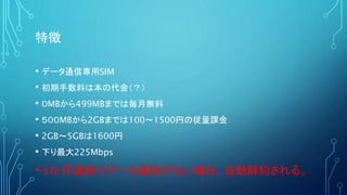 特徴
• データ通信専用SIM
• 初期手数料は本の代金（？）
• ０MBから499MBまでは毎月無料
• ５００MBから2GBまでは100～1500円の従量課金
• 2GB～5GBは1600円
• 下り最大225Mbps
•3か月連続でデータ通信がない場合、自動解約される。
 