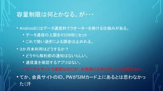 容量制限は何とかなる。が・・・
• Androidにはデータ通信料でクオーターを掛ける仕組みがある。
• データ通信の上限を450MBにセット
• これで使い過ぎによる課金は止めれる。
• ３か月未利用はどうするか？
• どうやら解約前の通知はないらしい。
• 通信量を確認するアプリはない。
• ポータルサイトで確認なのだが、お世辞にも作りがいいとは言えない。
• てか、会員サイトのID、PWがSIMカード上にあるとは思わなかっ
た（汗
 