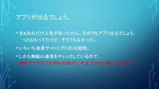 アプリが出るでしょう。
• まぁあれだけ人気があったから、そのうちアプリ出るでしょう。
っとおもってたけど、そうでもなかった。
• いちいち会員サイトに行くのは面倒。
• しかも無駄に通信をチェックしているので、
通常アクセスでも何かの拍子に不正アクセス扱いされる（汗
 