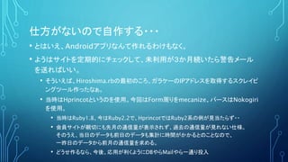 仕方がないので自作する・・・
• とはいえ、Androidアプリなんて作れるわけもなく。
• ようはサイトを定期的にチェックして、未利用が３か月続いたら警告メール
を送ればいい。
• そういえば、Hiroshima.rbの最初のころ、ガラケーのIPアドレスを取得するスクレイピ
ングツール作ったなぁ。
• 当時はHprincotというのを使用。今回はForm周りをmecanize、パースはNokogiri
を使用。
• 当時はRuby1.8、今はRuby2.2で、HprincotではRuby2系の例が見当たらず・・
• 会員サイトが親切にも先月の通信量が表示されず、過去の通信量が見れない仕様。
そのうえ、当日のデータも前日のデータも集計に時間がかかるとのことなので、
一昨日のデータから前月の通信量を求める。
• どうせ作るなら、今後、応用が利くようにDBやらMailやら一通り投入
 