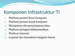 Komponen Infrastruktur TI
1. Platform peranti keras komputer
2. Platform peranti lunak komputer
3. Manajemen dan penyimpanan data
4. Platform jaringan/telekomunikasi
5. Platform Internet
6. Layanan dan konsultasi integrasi sistem
 