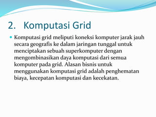 2. Komputasi Grid
 Komputasi grid meliputi koneksi komputer jarak jauh
secara geografis ke dalam jaringan tunggal untuk
menciptakan sebuah superkomputer dengan
mengombinasikan daya komputasi dari semua
komputer pada grid. Alasan bisnis untuk
menggunakan komputasi grid adalah penghematan
biaya, kecepatan komputasi dan kecekatan.
 