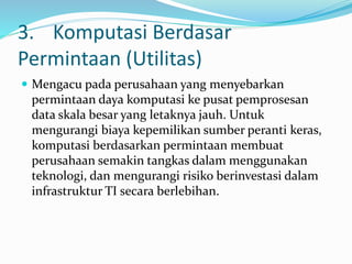 3. Komputasi Berdasar
Permintaan (Utilitas)
 Mengacu pada perusahaan yang menyebarkan
permintaan daya komputasi ke pusat pemprosesan
data skala besar yang letaknya jauh. Untuk
mengurangi biaya kepemilikan sumber peranti keras,
komputasi berdasarkan permintaan membuat
perusahaan semakin tangkas dalam menggunakan
teknologi, dan mengurangi risiko berinvestasi dalam
infrastruktur TI secara berlebihan.
 