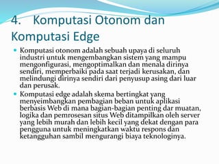 4. Komputasi Otonom dan
Komputasi Edge
 Komputasi otonom adalah sebuah upaya di seluruh
industri untuk mengembangkan sistem yang mampu
mengonfigurasi, mengoptimalkan dan menala dirinya
sendiri, memperbaiki pada saat terjadi kerusakan, dan
melindungi dirinya sendiri dari penyusup asing dari luar
dan perusak.
 Komputasi edge adalah skema bertingkat yang
menyeimbangkan pembagian beban untuk aplikasi
berbasis Web di mana bagian-bagian penting dar muatan,
logika dan pemrosesan situs Web ditampilkan oleh server
yang lebih murah dan lebih kecil yang dekat dengan para
pengguna untuk meningkatkan waktu respons dan
ketangguhan sambil mengurangi biaya teknologinya.
 