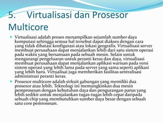 5. Virtualisasi dan Prosesor
Multicore
 Virtualisasi adalah proses menampilkan sejumlah sumber daya
komputasi sehingga semua hal tersebut dapat diakses dengan cara
yang tidak dibatasi konfigurasi atau lokasi geografis. Virtualisasi server
membuat perusahaan dapat menjalankan lebih dari satu sistem operasi
pada waktu yang bersamaan pada sebuah mesin. Selain untuk
mengurangi pengeluaran untuk peranti keras dan daya, virtualisasi
membuat perusahaan dapat menjalankan aplikasi warisan pada versi
sistem operasi yang lebih lama pada server yang sama seperti aplikasi
yang lebih baru. Virtualisai juga memberikan fasilitas sentralisasi
administrasi peranti keras.
 Prosesor multicore adalah sirkuit gabungan yang memiliki dua
prosesor atau lebih. Teknologi ini memungkinkan dua mesin
pemprosesan dengan kebutuhan daya dan pengurangan panas yang
lebih sedikit untuk menjalankan tugas-tugas lebih cepat daripada
sebuah chip yang membutuhkan sumber daya besar dengan sebuah
satu core pemrosesan.
 