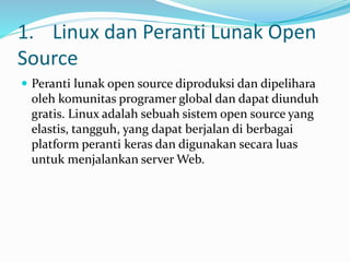 1. Linux dan Peranti Lunak Open
Source
 Peranti lunak open source diproduksi dan dipelihara
oleh komunitas programer global dan dapat diunduh
gratis. Linux adalah sebuah sistem open source yang
elastis, tangguh, yang dapat berjalan di berbagai
platform peranti keras dan digunakan secara luas
untuk menjalankan server Web.
 