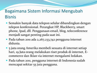 Bagaimana Sistem Informasi Mengubah
Bisnis
 Semakin banyak data telepon selular dibandingkan dengan
telepon konfensional. Perangkat HP, Blackberry, smart
phone, Ipad, dll. Penggunaan email, blog, teleconference
menjadi sangat penting pada saat ini.
 Pada tahun 2011 ada 2,267,233,742 pengguna internet
didunia.
 5 juta orang Amerika membeli sesuatu di internet setiap
hari, 19 Juta orang melakukan riset produk di internet, E-
commerce dan Iklan via internet mengalami ledakan.
 Pada tahun 2011, pengguna internet di Indonesia sudah
mencapai sekitar 55 juta pengguna.
 