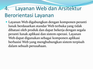 4. Layanan Web dan Arsitektur
Berorientasi Layanan
 Layanan Web digabungkan dengan komponen peranti
lunak berdasarkan standar Web terbuka yang tidak
dibatasi oleh produk dan dapat bekerja dengan segala
peranti lunak aplikasi dan sistem operasi. Layanan
Web dapat digunakan sebagai komponen aplikasi
berbasisi Web yang menghubungkan sistem terpisah
dalam sebuah perusahaan.
 
