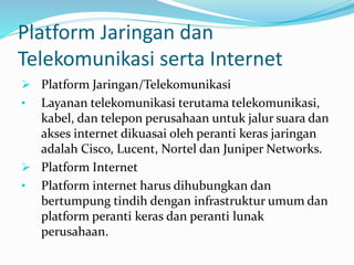 Platform Jaringan dan
Telekomunikasi serta Internet
 Platform Jaringan/Telekomunikasi
• Layanan telekomunikasi terutama telekomunikasi,
kabel, dan telepon perusahaan untuk jalur suara dan
akses internet dikuasai oleh peranti keras jaringan
adalah Cisco, Lucent, Nortel dan Juniper Networks.
 Platform Internet
• Platform internet harus dihubungkan dan
bertumpung tindih dengan infrastruktur umum dan
platform peranti keras dan peranti lunak
perusahaan.
 