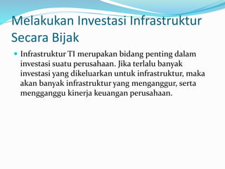 Melakukan Investasi Infrastruktur
Secara Bijak
 Infrastruktur TI merupakan bidang penting dalam
investasi suatu perusahaan. Jika terlalu banyak
investasi yang dikeluarkan untuk infrastruktur, maka
akan banyak infrastruktur yang menganggur, serta
mengganggu kinerja keuangan perusahaan.
 