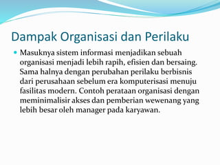 Dampak Organisasi dan Perilaku
 Masuknya sistem informasi menjadikan sebuah
organisasi menjadi lebih rapih, efisien dan bersaing.
Sama halnya dengan perubahan perilaku berbisnis
dari perusahaan sebelum era komputerisasi menuju
fasilitas modern. Contoh perataan organisasi dengan
meminimalisir akses dan pemberian wewenang yang
lebih besar oleh manager pada karyawan.
 