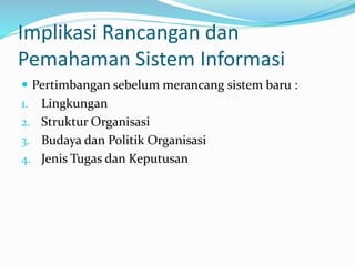 Implikasi Rancangan dan
Pemahaman Sistem Informasi
 Pertimbangan sebelum merancang sistem baru :
1. Lingkungan
2. Struktur Organisasi
3. Budaya dan Politik Organisasi
4. Jenis Tugas dan Keputusan
 