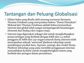 Tantangan dan Peluang Globalisasi
 Dalam buku yang ditulis oleh seorang wartawan bernama
Thomas Friedman yang menyatakan bahwa “Dunia Diratakan”.
Maksud dari Thomas Friedman adalah bahwa komunikasi
internet dan global telah sangat mempengaruhi keuntungan
ekonomi dan budaya dari negara maju.
 Internet juga digunakan sebagai alat untuk menghubungkan
jutaan jaringan yang berbeda dengan lebih dari 1,4 miliar
pengguna di lebih dari 230 negara seluruh dunia,internet telah
menciptakan sebuah “universal”platform teknologi untuk
membangun produk baru, layanan, strategi, dan model bisnis.
Platform teknologi yang sama memiliki penggunaan internal,
menyediakan koneksi untuk menghubungkan sistem yang
berbeda dan jaringan dalam perusahaan.
 