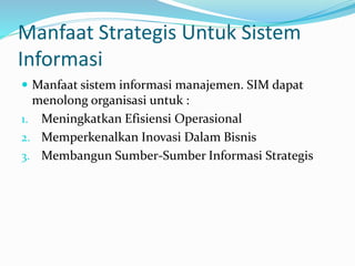 Manfaat Strategis Untuk Sistem
Informasi
 Manfaat sistem informasi manajemen. SIM dapat
menolong organisasi untuk :
1. Meningkatkan Efisiensi Operasional
2. Memperkenalkan Inovasi Dalam Bisnis
3. Membangun Sumber-Sumber Informasi Strategis
 