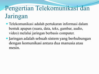 Pengertian Telekomunikasi dan
Jaringan
 Telekomunikasi adalah pertukaran informasi dalam
bentuk apapun (suara, data, teks, gambar, audio,
video) melalui jaringan berbasis computer.
 Jaringan adalah sebuah sistem yang berhubungan
dengan komunikasi antara dua manusia atau
mesin.
 