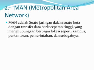 2. MAN (Metropolitan Area
Network)
 MAN adalah Suatu jaringan dalam suatu kota
dengan transfer data berkecepatan tinggi, yang
menghubungkan berbagai lokasi seperti kampus,
perkantoran, pemerintahan, dan sebagainya.
 