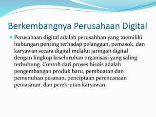 Berkembangnya Perusahaan Digital
 Perusahaan digital adalah perusahhan yang memiliki
hubungan penting terhadap pelanggan, pemasok, dan
karyawan secara digital melalui jaringan digital
dengan lingkup keseluruhan organisasi yang saling
terhubung. Contoh dari proses bisnis adalah
pengembangan produk baru, pembuatan dan
pemenuhan pesanan, penciptaan perencanaan
pemasaran, dan perekrutan karyawan.
 