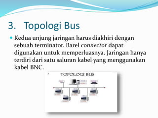 3. Topologi Bus
 Kedua unjung jaringan harus diakhiri dengan
sebuah terminator. Barel connector dapat
digunakan untuk memperluasnya. Jaringan hanya
terdiri dari satu saluran kabel yang menggunakan
kabel BNC.
 