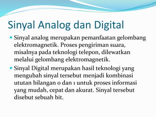 Sinyal Analog dan Digital
 Sinyal analog merupakan pemanfaatan gelombang
elektromagnetik. Proses pengiriman suara,
misalnya pada teknologi telepon, dilewatkan
melalui gelombang elektromagnetik.
 Sinyal Digital merupakan hasil teknologi yang
mengubah sinyal tersebut menjadi kombinasi
ututan bilangan 0 dan 1 untuk proses informasi
yang mudah, cepat dan akurat. Sinyal tersebut
disebut sebuah bit.
 