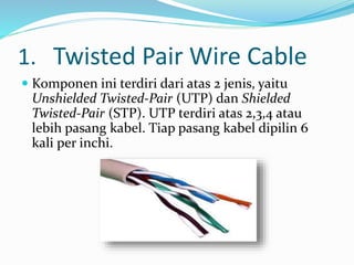1. Twisted Pair Wire Cable
 Komponen ini terdiri dari atas 2 jenis, yaitu
Unshielded Twisted-Pair (UTP) dan Shielded
Twisted-Pair (STP). UTP terdiri atas 2,3,4 atau
lebih pasang kabel. Tiap pasang kabel dipilin 6
kali per inchi.
 