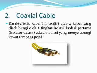 2. Coaxial Cable
 Karakteristik kabel ini terdiri atas 2 kabel yang
diselubungi oleh 2 tingkat isolasi. Isolasi pertama
(isolator dalam) adalah isolasi yang menyelubungi
kawat tembaga pejal.
 