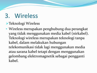 3. Wireless
Teknologi Wireless
• Wireless merupakan penghubung dua perangkat
yang tidak menggunakan media kabel (nirkabel).
Teknologi wireless merupakan teknologi tanpa
kabel, dalam melakukan hubungan
telekomunikasi tidak lagi menggunakan media
atau sarana kabel tetapi dengan menggunakan
gelombang elektromagnetik sebagai pengganti
kabel.
 