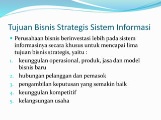 Tujuan Bisnis Strategis Sistem Informasi
 Perusahaan bisnis berinvestasi lebih pada sistem
informasinya secara khusus untuk mencapai lima
tujuan bisnis strategis, yaitu :
1. keunggulan operasional, produk, jasa dan model
bisnis baru
2. hubungan pelanggan dan pemasok
3. pengambilan keputusan yang semakin baik
4. keunggulan kompetitif
5. kelangsungan usaha
 