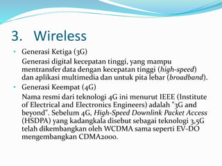 3. Wireless
• Generasi Ketiga (3G)
Generasi digital kecepatan tinggi, yang mampu
mentransfer data dengan kecepatan tinggi (high-speed)
dan aplikasi multimedia dan untuk pita lebar (broadband).
• Generasi Keempat (4G)
Nama resmi dari teknologi 4G ini menurut IEEE (Institute
of Electrical and Electronics Engineers) adalah "3G and
beyond". Sebelum 4G, High-Speed Downlink Packet Access
(HSDPA) yang kadangkala disebut sebagai teknologi 3,5G
telah dikembangkan oleh WCDMA sama seperti EV-DO
mengembangkan CDMA2000.
 