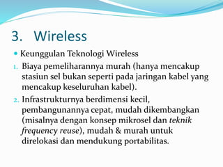 3. Wireless
 Keunggulan Teknologi Wireless
1. Biaya pemeliharannya murah (hanya mencakup
stasiun sel bukan seperti pada jaringan kabel yang
mencakup keseluruhan kabel).
2. Infrastrukturnya berdimensi kecil,
pembangunannya cepat, mudah dikembangkan
(misalnya dengan konsep mikrosel dan teknik
frequency reuse), mudah & murah untuk
direlokasi dan mendukung portabilitas.
 