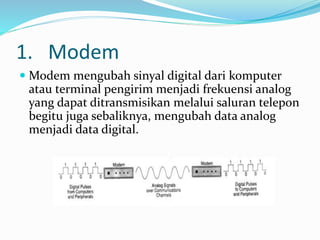 1. Modem
 Modem mengubah sinyal digital dari komputer
atau terminal pengirim menjadi frekuensi analog
yang dapat ditransmisikan melalui saluran telepon
begitu juga sebaliknya, mengubah data analog
menjadi data digital.
 