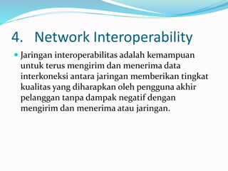 4. Network Interoperability
 Jaringan interoperabilitas adalah kemampuan
untuk terus mengirim dan menerima data
interkoneksi antara jaringan memberikan tingkat
kualitas yang diharapkan oleh pengguna akhir
pelanggan tanpa dampak negatif dengan
mengirim dan menerima atau jaringan.
 