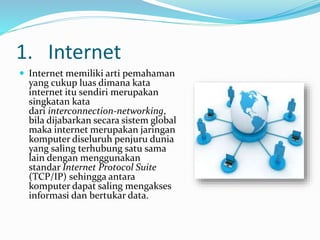 1. Internet
 Internet memiliki arti pemahaman
yang cukup luas dimana kata
internet itu sendiri merupakan
singkatan kata
dari interconnection-networking,
bila dijabarkan secara sistem global
maka internet merupakan jaringan
komputer diseluruh penjuru dunia
yang saling terhubung satu sama
lain dengan menggunakan
standar Internet Protocol Suite
(TCP/IP) sehingga antara
komputer dapat saling mengakses
informasi dan bertukar data.
 