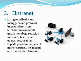 3. Ekstranet
 Jaringan pribadi yang
menggunakan protokol
internet dan sistem
telekomunikasi publik
untuk membagi sebagian
informasi bisnis atau
operasi secara aman
kepada penyalur (supplier),
mitra (partner), pelanggan
(customer), dan lain-lain.
 