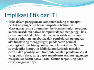 Implikasi Etis dari TI
 Etika dalam penggunaan komputer sedang mendapat
perhatian yang lebih besar daripada sebelumnya.
Masyarakat secara umum memberikan perhatian terutama
karena kesadaran bahwa komputer dapat menganggu hak
privasi individual. Dalam dunia bisnis salah satu alasan
utama perhatian tersebut adalah pembajakan perangkat
alat lunak yang menggerogoti pendapatan penjual
perangkat lunak hingga milyaran dolar setahun. Namun
subyek etika komputer lebih dalam daripada masalah
privasi dan pembajakan. Komputer adalah peralatan sosial
yang penuh daya, yang dapat membantu atau mengganggu
masyarakat dalam banyak cara. Semua tergantung pada
cara penggunaannya.
 