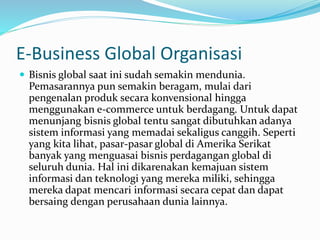 E-Business Global Organisasi
 Bisnis global saat ini sudah semakin mendunia.
Pemasarannya pun semakin beragam, mulai dari
pengenalan produk secara konvensional hingga
menggunakan e-commerce untuk berdagang. Untuk dapat
menunjang bisnis global tentu sangat dibutuhkan adanya
sistem informasi yang memadai sekaligus canggih. Seperti
yang kita lihat, pasar-pasar global di Amerika Serikat
banyak yang menguasai bisnis perdagangan global di
seluruh dunia. Hal ini dikarenakan kemajuan sistem
informasi dan teknologi yang mereka miliki, sehingga
mereka dapat mencari informasi secara cepat dan dapat
bersaing dengan perusahaan dunia lainnya.
 