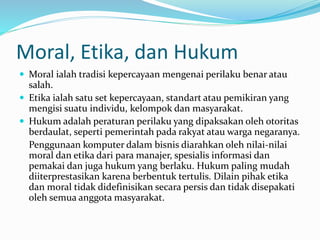 Moral, Etika, dan Hukum
 Moral ialah tradisi kepercayaan mengenai perilaku benar atau
salah.
 Etika ialah satu set kepercayaan, standart atau pemikiran yang
mengisi suatu individu, kelompok dan masyarakat.
 Hukum adalah peraturan perilaku yang dipaksakan oleh otoritas
berdaulat, seperti pemerintah pada rakyat atau warga negaranya.
Penggunaan komputer dalam bisnis diarahkan oleh nilai-nilai
moral dan etika dari para manajer, spesialis informasi dan
pemakai dan juga hukum yang berlaku. Hukum paling mudah
diiterprestasikan karena berbentuk tertulis. Dilain pihak etika
dan moral tidak didefinisikan secara persis dan tidak disepakati
oleh semua anggota masyarakat.
 