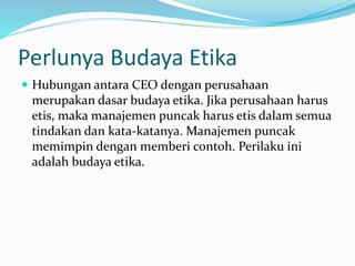 Perlunya Budaya Etika
 Hubungan antara CEO dengan perusahaan
merupakan dasar budaya etika. Jika perusahaan harus
etis, maka manajemen puncak harus etis dalam semua
tindakan dan kata-katanya. Manajemen puncak
memimpin dengan memberi contoh. Perilaku ini
adalah budaya etika.
 