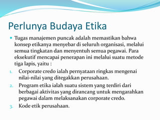 Perlunya Budaya Etika
 Tugas manajemen puncak adalah memastikan bahwa
konsep etikanya menyebar di seluruh organisasi, melalui
semua tingkatan dan menyentuh semua pegawai. Para
eksekutif mencapai penerapan ini melalui suatu metode
tiga lapis, yaitu :
1. Corporate credo ialah pernyataan ringkas mengenai
nilai-nilai yang ditegakkan perusahaan.
2. Program etika ialah suatu sistem yang terdiri dari
berbagai aktivitas yang dirancang untuk mengarahkan
pegawai dalam melaksanakan corporate credo.
3. Kode etik perusahaan.
 