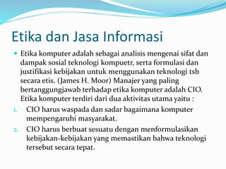 Etika dan Jasa Informasi
 Etika komputer adalah sebagai analisis mengenai sifat dan
dampak sosial teknologi kompuetr, serta formulasi dan
justifikasi kebijakan untuk menggunakan teknologi tsb
secara etis. (James H. Moor) Manajer yang paling
bertanggungjawab terhadap etika komputer adalah CIO.
Etika komputer terdiri dari dua aktivitas utama yaitu :
1. CIO harus waspada dan sadar bagaimana komputer
mempengaruhi masyarakat.
2. CIO harus berbuat sesuatu dengan menformulasikan
kebijakan-kebijakan yang memastikan bahwa teknologi
tersebut secara tepat.
 