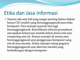 Etika dan Jasa Informasi
 Namun ada satu hal yang sangat penting bahwa bukan
hanya CIO sendiri yang bertanggungjawab atas etika
komputer. Para manajer puncak lain juga
bertanggungjawab. Keterlibatan seluruh perusahaan
merupakan keharusan mutlak dalam dunia end user
computing saat ini. Semua manajer di semua area
bertanggungjawab atas penggunaan komputer yang
etis di area mereka. Selain manajer setiap pegawai
bertanggungjawab atas aktivitas mereka yang
berhubungan dengan komputer.
 