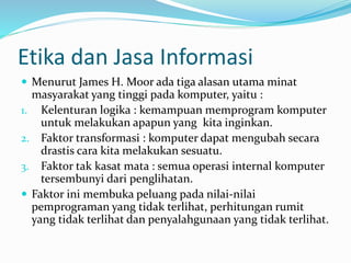 Etika dan Jasa Informasi
 Menurut James H. Moor ada tiga alasan utama minat
masyarakat yang tinggi pada komputer, yaitu :
1. Kelenturan logika : kemampuan memprogram komputer
untuk melakukan apapun yang kita inginkan.
2. Faktor transformasi : komputer dapat mengubah secara
drastis cara kita melakukan sesuatu.
3. Faktor tak kasat mata : semua operasi internal komputer
tersembunyi dari penglihatan.
 Faktor ini membuka peluang pada nilai-nilai
pemprograman yang tidak terlihat, perhitungan rumit
yang tidak terlihat dan penyalahgunaan yang tidak terlihat.
 