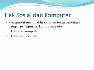 Hak Sosial dan Komputer
 Masyarakat memiliki hak-hak tertentu berkaitan
dengan penggunaan komputer, yaitu :
1. Hak atas komputer
2. Hak atas informasi
 